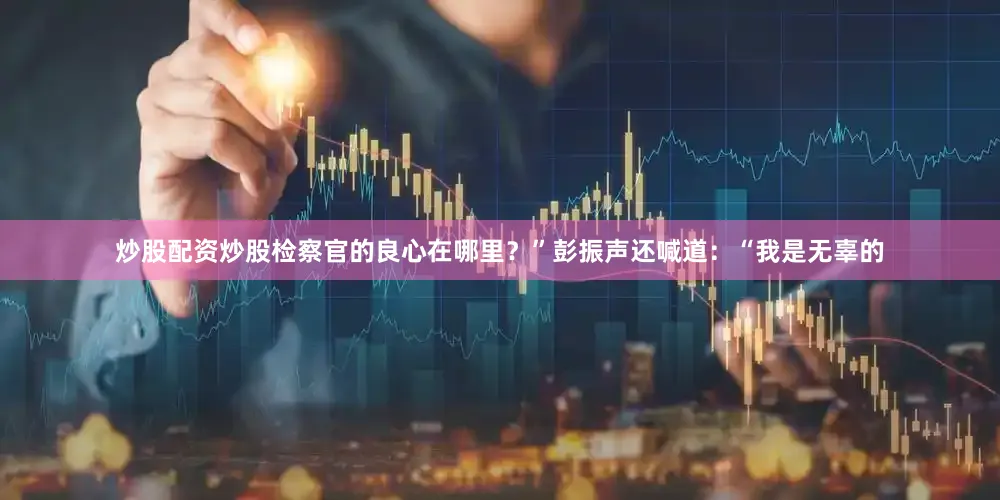 炒股配资炒股检察官的良心在哪里？”彭振声还喊道：“我是无辜的