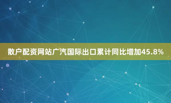散户配资网站广汽国际出口累计同比增加45.8%