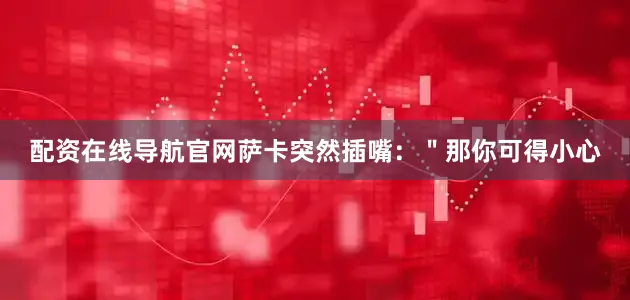 配资在线导航官网萨卡突然插嘴：＂那你可得小心