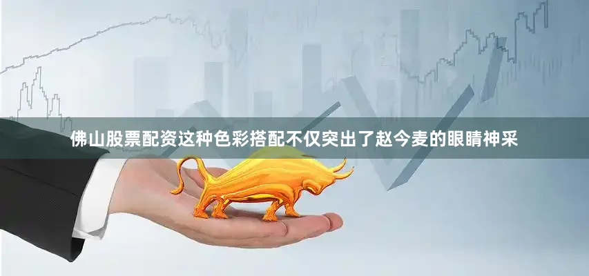 佛山股票配资这种色彩搭配不仅突出了赵今麦的眼睛神采