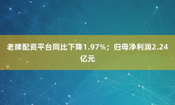 老牌配资平台同比下降1.97%；归母净利润2.24亿元