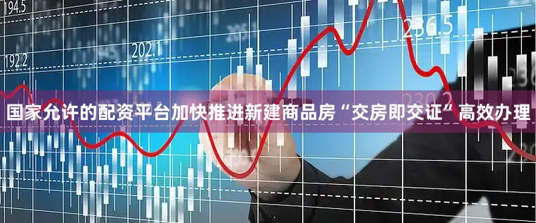 国家允许的配资平台加快推进新建商品房“交房即交证”高效办理