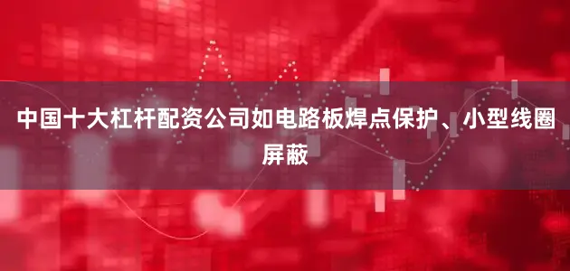 中国十大杠杆配资公司如电路板焊点保护、小型线圈屏蔽