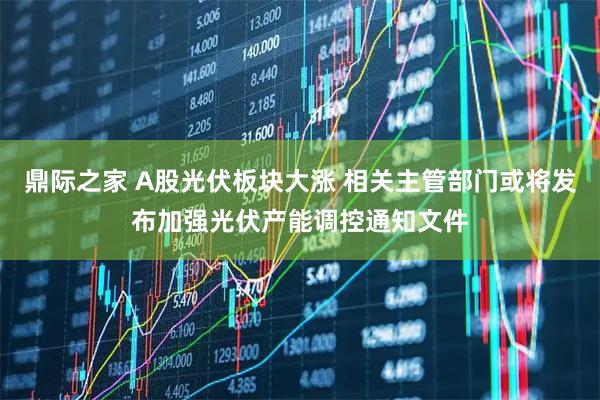 鼎际之家 A股光伏板块大涨 相关主管部门或将发布加强光伏产能调控通知文件