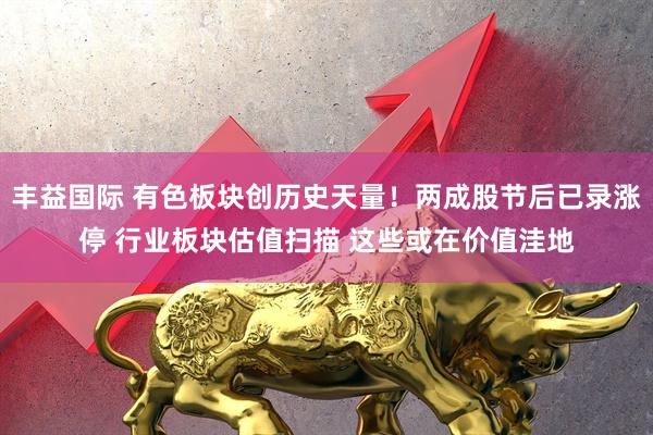丰益国际 有色板块创历史天量！两成股节后已录涨停 行业板块估值扫描 这些或在价值洼地