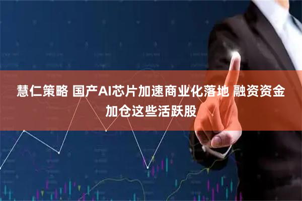 慧仁策略 国产AI芯片加速商业化落地 融资资金加仓这些活跃股