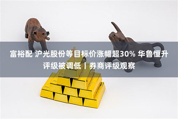 富裕配 沪光股份等目标价涨幅超30% 华鲁恒升评级被调低丨券商评级观察