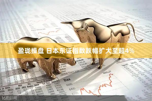 盈珑操盘 日本东证指数跌幅扩大至超4%
