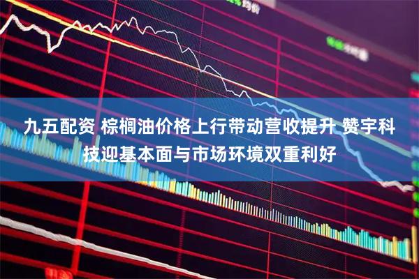九五配资 棕榈油价格上行带动营收提升 赞宇科技迎基本面与市场环境双重利好