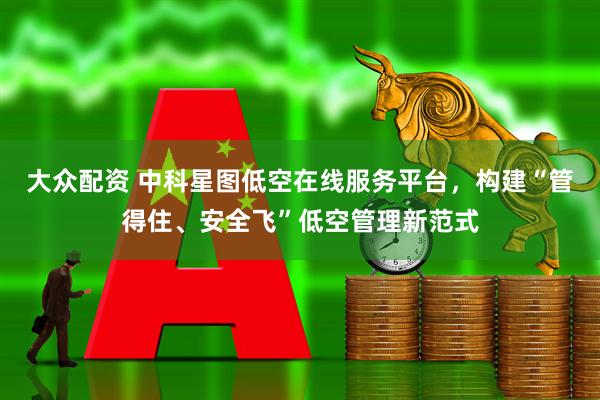 大众配资 中科星图低空在线服务平台，构建“管得住、安全飞”低空管理新范式