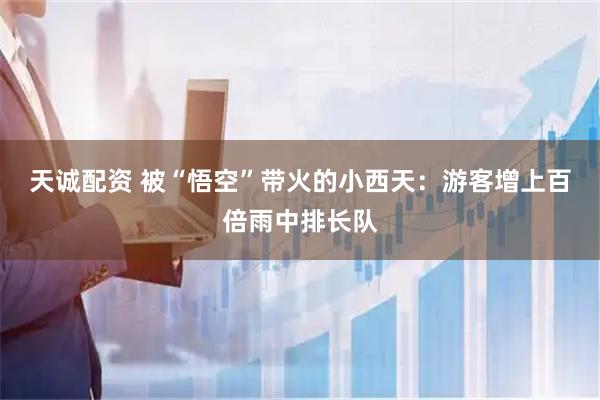 天诚配资 被“悟空”带火的小西天：游客增上百倍雨中排长队