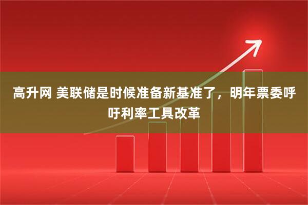 高升网 美联储是时候准备新基准了，明年票委呼吁利率工具改革