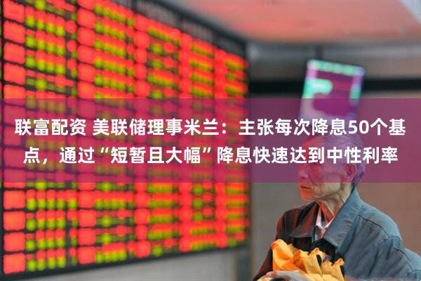 联富配资 美联储理事米兰：主张每次降息50个基点，通过“短暂且大幅”降息快速达到中性利率