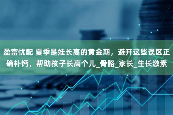 盈富忧配 夏季是娃长高的黄金期，避开这些误区正确补钙，帮助孩子长高个儿_骨骼_家长_生长激素