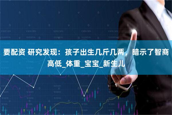 要配资 研究发现：孩子出生几斤几两，暗示了智商高低_体重_宝宝_新生儿