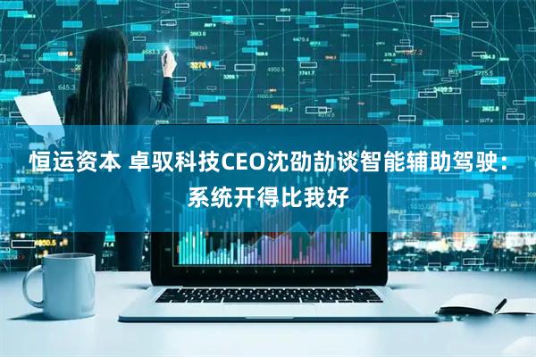 恒运资本 卓驭科技CEO沈劭劼谈智能辅助驾驶：系统开得比我好