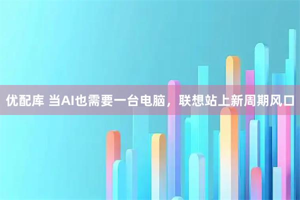 优配库 当AI也需要一台电脑，联想站上新周期风口