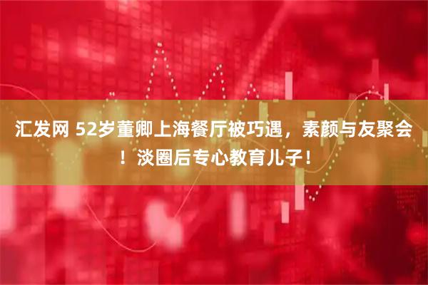 汇发网 52岁董卿上海餐厅被巧遇，素颜与友聚会！淡圈后专心教育儿子！