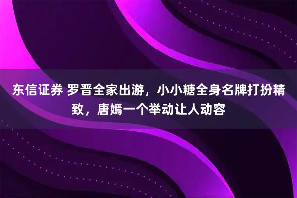 东信证券 罗晋全家出游，小小糖全身名牌打扮精致，唐嫣一个举动让人动容