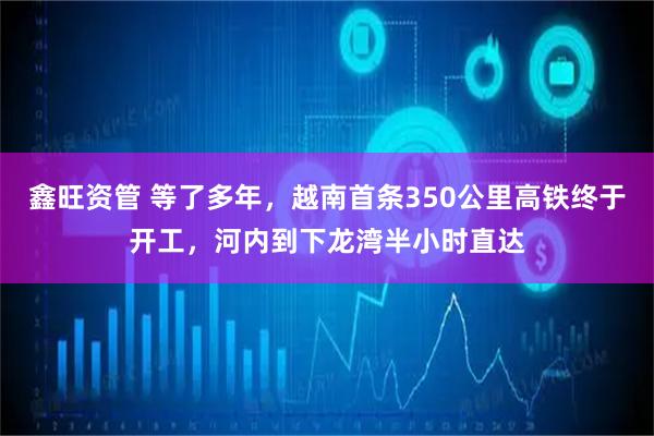 鑫旺资管 等了多年，越南首条350公里高铁终于开工，河内到下龙湾半小时直达