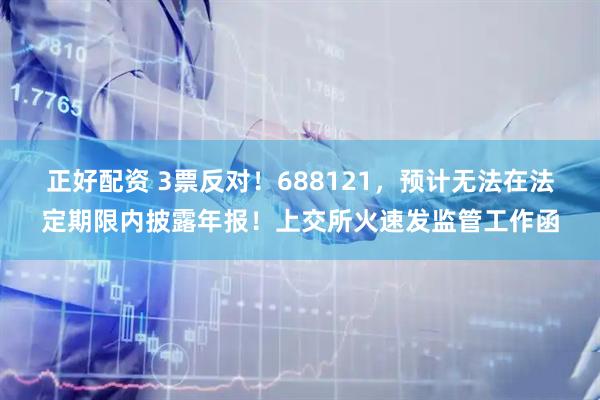 正好配资 3票反对！688121，预计无法在法定期限内披露年报！上交所火速发监管工作函