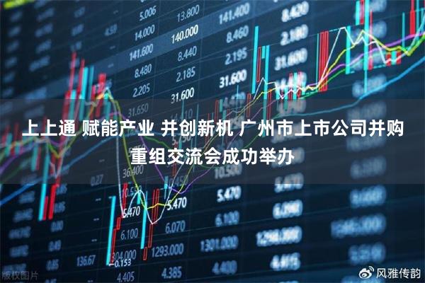 上上通 赋能产业 并创新机 广州市上市公司并购重组交流会成功举办