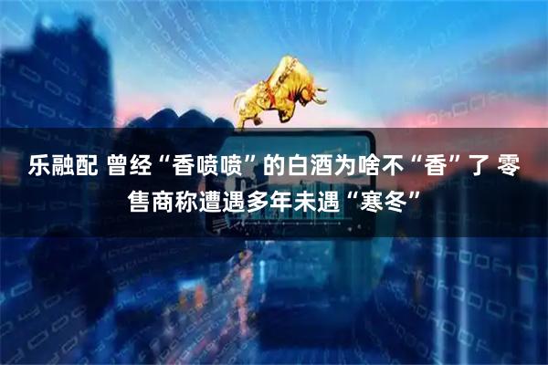 乐融配 曾经“香喷喷”的白酒为啥不“香”了 零售商称遭遇多年未遇“寒冬”