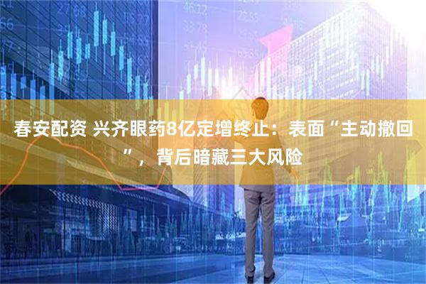 春安配资 兴齐眼药8亿定增终止：表面“主动撤回”，背后暗藏三大风险