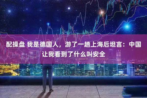 配操盘 我是德国人，游了一趟上海后坦言：中国让我看到了什么叫安全
