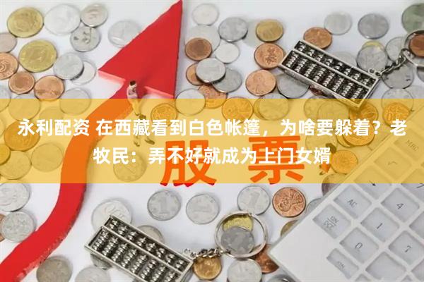 永利配资 在西藏看到白色帐篷，为啥要躲着？老牧民：弄不好就成为上门女婿