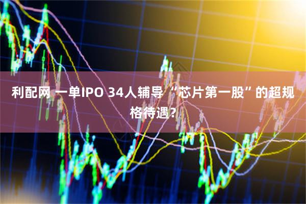利配网 一单IPO 34人辅导 “芯片第一股”的超规格待遇？